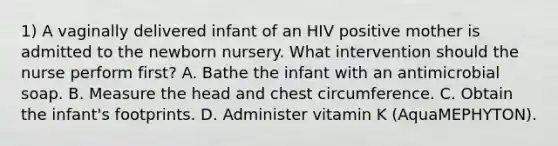 1) A vaginally delivered infant of an HIV positive mother is admitted to the newborn nursery. What intervention should the nurse perform first? A. Bathe the infant with an antimicrobial soap. B. Measure the head and chest circumference. C. Obtain the infant's footprints. D. Administer vitamin K (AquaMEPHYTON).