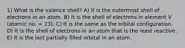 1) What is the valence shell? A) It is the outermost shell of electrons in an atom. B) It is the shell of electrons in element V (atomic no. = 23). C) It is the same as the orbital configuration. D) It is the shell of electrons in an atom that is the least reactive. E) It is the last partially filled orbital in an atom.