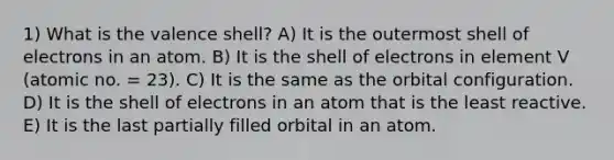 1) What is the valence shell? A) It is the outermost shell of electrons in an atom. B) It is the shell of electrons in element V (atomic no. = 23). C) It is the same as the orbital configuration. D) It is the shell of electrons in an atom that is the least reactive. E) It is the last partially filled orbital in an atom.