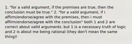 1. "for a valid argument, if the premises are true, then the conclusion must be true." 2. "for a valid argument, if i affirm/endorse/agree with the premises, then i must affirm/endorse/agree with the conclusion" both 1 and 2 are correct about valid arguments. but 1 is a necessary truth of logic and 2 is about me being rational (they don't mean the same thing)!