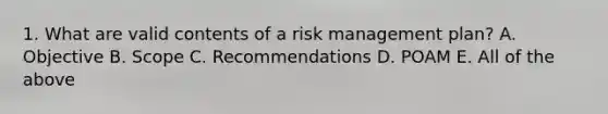 1. What are valid contents of a risk management plan? A. Objective B. Scope C. Recommendations D. POAM E. All of the above