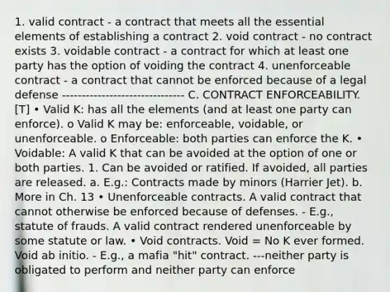 1. valid contract - a contract that meets all the essential elements of establishing a contract 2. void contract - no contract exists 3. voidable contract - a contract for which at least one party has the option of voiding the contract 4. unenforceable contract - a contract that cannot be enforced because of a legal defense ------------------------------- C. CONTRACT ENFORCEABILITY. [T] • Valid K: has all the elements (and at least one party can enforce). o Valid K may be: enforceable, voidable, or unenforceable. o Enforceable: both parties can enforce the K. • Voidable: A valid K that can be avoided at the option of one or both parties. 1. Can be avoided or ratified. If avoided, all parties are released. a. E.g.: Contracts made by minors (Harrier Jet). b. More in Ch. 13 • Unenforceable contracts. A valid contract that cannot otherwise be enforced because of defenses. - E.g., statute of frauds. A valid contract rendered unenforceable by some statute or law. • Void contracts. Void = No K ever formed. Void ab initio. - E.g., a mafia "hit" contract. ---neither party is obligated to perform and neither party can enforce