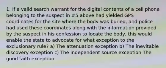 1. If a valid search warrant for the digital contents of a cell phone belonging to the suspect in #5 above had yielded GPS coordinates for the site where the body was buried, and police had used these coordinates along with the information provided by the suspect in his confession to locate the body, this would enable the state to advocate for what exception to the exclusionary rule? a) The attenuation exception b) The inevitable discovery exception c) The independent source exception The good faith exception