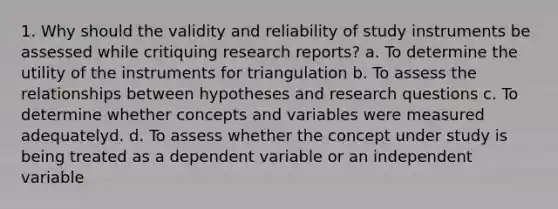 1. Why should the validity and reliability of study instruments be assessed while critiquing research reports? a. To determine the utility of the instruments for triangulation b. To assess the relationships between hypotheses and research questions c. To determine whether concepts and variables were measured adequatelyd. d. To assess whether the concept under study is being treated as a dependent variable or an independent variable