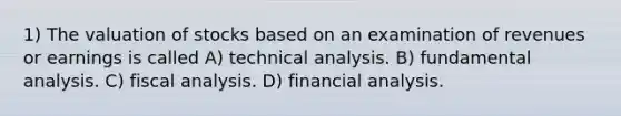 1) The valuation of stocks based on an examination of revenues or earnings is called A) technical analysis. B) fundamental analysis. C) fiscal analysis. D) financial analysis.