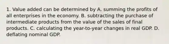 1. Value added can be determined by A. summing the profits of all enterprises in the economy. B. subtracting the purchase of intermediate products from the value of the sales of final products. C. calculating the year-to-year changes in real GDP. D. deflating nominal GDP.