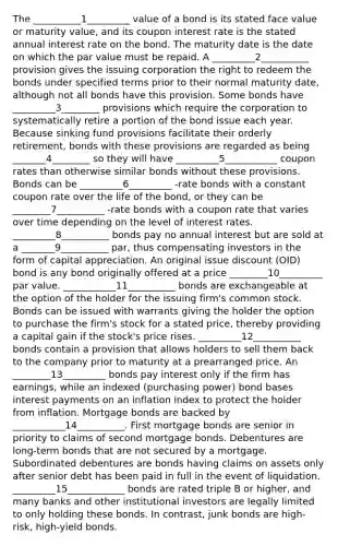 The __________1_________ value of a bond is its stated face value or maturity value, and its coupon interest rate is the stated annual interest rate on the bond. The maturity date is the date on which the par value must be repaid. A _________2__________ provision gives the issuing corporation the right to redeem the bonds under specified terms prior to their normal maturity date, although not all bonds have this provision. Some bonds have _________3________ provisions which require the corporation to systematically retire a portion of the bond issue each year. Because sinking fund provisions facilitate their orderly retirement, bonds with these provisions are regarded as being _______4________ so they will have _________5___________ coupon rates than otherwise similar bonds without these provisions. Bonds can be _________6_________ -rate bonds with a constant coupon rate over the life of the bond, or they can be ________7__________ -rate bonds with a coupon rate that varies over time depending on the level of interest rates. _________8__________ bonds pay no annual interest but are sold at a _______9__________ par, thus compensating investors in the form of capital appreciation. An original issue discount (OID) bond is any bond originally offered at a price ________10_________ par value. ___________11__________ bonds are exchangeable at the option of the holder for the issuing firm's common stock. Bonds can be issued with warrants giving the holder the option to purchase the firm's stock for a stated price, thereby providing a capital gain if the stock's price rises. _________12__________ bonds contain a provision that allows holders to sell them back to the company prior to maturity at a prearranged price. An ________13_________ bonds pay interest only if the firm has earnings, while an indexed (purchasing power) bond bases interest payments on an inflation index to protect the holder from inflation. Mortgage bonds are backed by ___________14__________. First mortgage bonds are senior in priority to claims of second mortgage bonds. Debentures are long-term bonds that are not secured by a mortgage. Subordinated debentures are bonds having claims on assets only after senior debt has been paid in full in the event of liquidation. _________15____________ bonds are rated triple B or higher, and many banks and other institutional investors are legally limited to only holding these bonds. In contrast, junk bonds are high-risk, high-yield bonds.