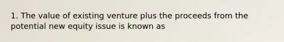 1. The value of existing venture plus the proceeds from the potential new equity issue is known as