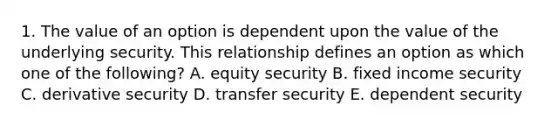 1. The value of an option is dependent upon the value of the underlying security. This relationship defines an option as which one of the following? A. equity security B. fixed income security C. derivative security D. transfer security E. dependent security