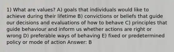 1) What are values? A) goals that individuals would like to achieve during their lifetime B) convictions or beliefs that guide our decisions and evaluations of how to behave C) principles that guide behaviour and inform us whether actions are right or wrong D) preferable ways of behaving E) fixed or predetermined policy or mode of action Answer: B