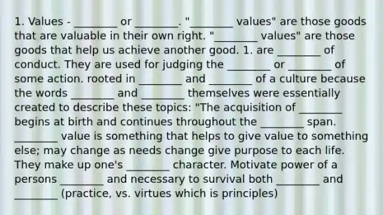 1. Values - ________ or ________. "________ values" are those goods that are valuable in their own right. "________ values" are those goods that help us achieve another good. 1. are ________ of conduct. They are used for judging the ________ or ________ of some action. rooted in ________ and ________ of a culture because the words ________ and ________ themselves were essentially created to describe these topics: "The acquisition of ________ begins at birth and continues throughout the ________ span. ________ value is something that helps to give value to something else; may change as needs change give purpose to each life. They make up one's ________ character. Motivate power of a persons ________ and necessary to survival both ________ and ________ (practice, vs. virtues which is principles)