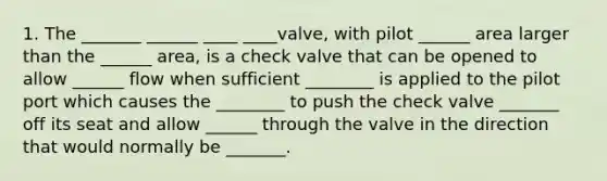 1. The _______ ______ ____ ____valve, with pilot ______ area larger than the ______ area, is a check valve that can be opened to allow ______ flow when sufficient ________ is applied to the pilot port which causes the ________ to push the check valve _______ off its seat and allow ______ through the valve in the direction that would normally be _______.