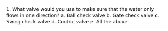 1. What valve would you use to make sure that the water only flows in one direction? a. Ball check valve b. Gate check valve c. Swing check valve d. Control valve e. All the above