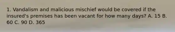 1. Vandalism and malicious mischief would be covered if the insured's premises has been vacant for how many days? A. 15 B. 60 C. 90 D. 365