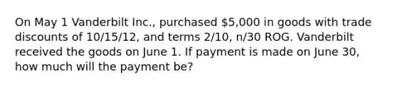 On May 1 Vanderbilt Inc., purchased 5,000 in goods with trade discounts of 10/15/12, and terms 2/10, n/30 ROG. Vanderbilt received the goods on June 1. If payment is made on June 30, how much will the payment be?