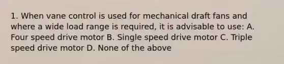 1. When vane control is used for mechanical draft fans and where a wide load range is required, it is advisable to use: A. Four speed drive motor B. Single speed drive motor C. Triple speed drive motor D. None of the above