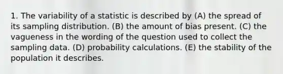 1. The variability of a statistic is described by (A) the spread of its sampling distribution. (B) the amount of bias present. (C) the vagueness in the wording of the question used to collect the sampling data. (D) probability calculations. (E) the stability of the population it describes.