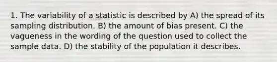 1. The variability of a statistic is described by A) the spread of its sampling distribution. B) the amount of bias present. C) the vagueness in the wording of the question used to collect the sample data. D) the stability of the population it describes.