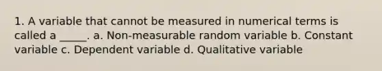 1. A variable that cannot be measured in numerical terms is called a _____. a. Non-measurable random variable b. Constant variable c. Dependent variable d. Qualitative variable