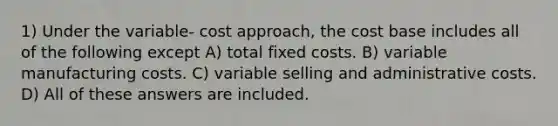 1) Under the variable- cost approach, the cost base includes all of the following except A) total fixed costs. B) variable manufacturing costs. C) variable selling and administrative costs. D) All of these answers are included.