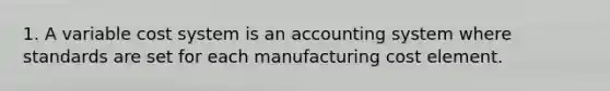 1. A variable cost system is an accounting system where standards are set for each manufacturing cost element.