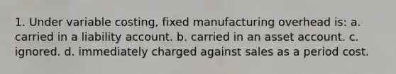 1. Under variable costing, fixed manufacturing overhead is: a. carried in a liability account. b. carried in an asset account. c. ignored. d. immediately charged against sales as a period cost.