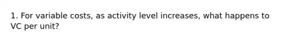 1. For variable costs, as activity level increases, what happens to VC per unit?