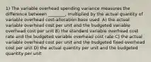 1) The variable overhead spending variance measures the difference between ________, multiplied by the actual quantity of variable overhead cost-allocation base used. A) the actual variable overhead cost per unit and the budgeted variable overhead cost per unit B) the standard variable overhead cost rate and the budgeted variable overhead cost rate C) the actual variable overhead cost per unit and the budgeted fixed overhead cost per unit D) the actual quantity per unit and the budgeted quantity per unit