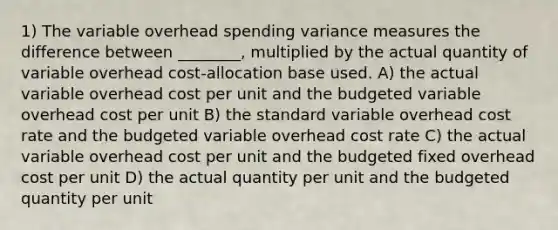 1) The variable overhead spending variance measures the difference between ________, multiplied by the actual quantity of variable overhead cost-allocation base used. A) the actual variable overhead cost per unit and the budgeted variable overhead cost per unit B) the standard variable overhead cost rate and the budgeted variable overhead cost rate C) the actual variable overhead cost per unit and the budgeted fixed overhead cost per unit D) the actual quantity per unit and the budgeted quantity per unit