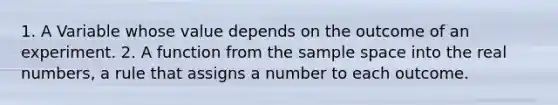 1. A Variable whose value depends on the outcome of an experiment. 2. A function from the sample space into the real numbers, a rule that assigns a number to each outcome.