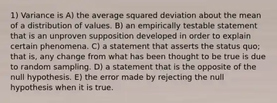 1) Variance is A) the average squared deviation about the mean of a distribution of values. B) an empirically testable statement that is an unproven supposition developed in order to explain certain phenomena. C) a statement that asserts the status quo; that is, any change from what has been thought to be true is due to random sampling. D) a statement that is the opposite of the null hypothesis. E) the error made by rejecting the null hypothesis when it is true.