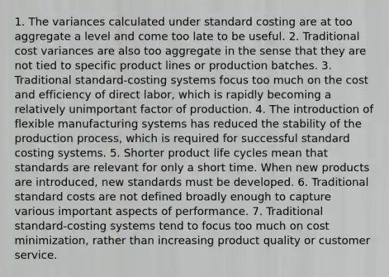 1. The variances calculated under standard costing are at too aggregate a level and come too late to be useful. 2. Traditional cost variances are also too aggregate in the sense that they are not tied to specific product lines or production batches. 3. Traditional standard-costing systems focus too much on the cost and efficiency of direct labor, which is rapidly becoming a relatively unimportant factor of production. 4. The introduction of flexible manufacturing systems has reduced the stability of the production process, which is required for successful standard costing systems. 5. Shorter product life cycles mean that standards are relevant for only a short time. When new products are introduced, new standards must be developed. 6. Traditional <a href='https://www.questionai.com/knowledge/k66rzHC4Lr-standard-costs' class='anchor-knowledge'>standard costs</a> are not defined broadly enough to capture various important aspects of performance. 7. Traditional standard-costing systems tend to focus too much on cost minimization, rather than increasing product quality or customer service.