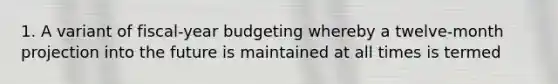 1. A variant of fiscal-year budgeting whereby a twelve-month projection into the future is maintained at all times is termed