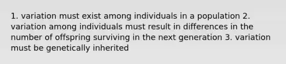 1. variation must exist among individuals in a population 2. variation among individuals must result in differences in the number of offspring surviving in the next generation 3. variation must be genetically inherited