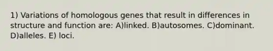 1) Variations of homologous genes that result in differences in structure and function are: A)linked. B)autosomes. C)dominant. D)alleles. E) loci.