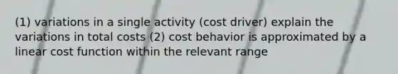 (1) variations in a single activity (cost driver) explain the variations in total costs (2) cost behavior is approximated by a linear cost function within the relevant range