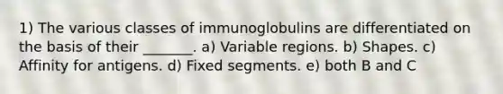 1) The various classes of immunoglobulins are differentiated on the basis of their _______. a) Variable regions. b) Shapes. c) Affinity for antigens. d) Fixed segments. e) both B and C