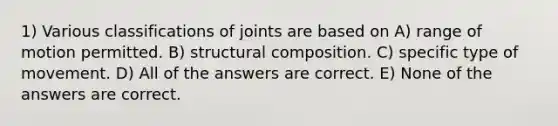 1) Various classifications of joints are based on A) range of motion permitted. B) structural composition. C) specific type of movement. D) All of the answers are correct. E) None of the answers are correct.