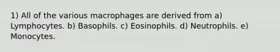 1) All of the various macrophages are derived from a) Lymphocytes. b) Basophils. c) Eosinophils. d) Neutrophils. e) Monocytes.