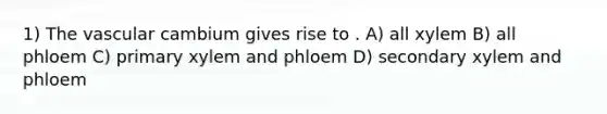 1) The vascular cambium gives rise to . A) all xylem B) all phloem C) primary xylem and phloem D) secondary xylem and phloem