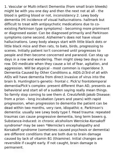 1. Vascular or Multi-infarct Dementia (from small brain bleeds) might be with you one day and then the next not at all - <a href='https://www.questionai.com/knowledge/k7oXMfj7lk-the-blood' class='anchor-knowledge'>the blood</a> is getting blood or not, inconsistency 2. Lewy body dementia (Hi incidence of visual hallucinations- hallmark but difficult to treat with antipsychotic medications due to co-existing Parkinson type symptoms) - becoming more prominent or diagnosed easier. Can be diagnosed primarily and Parkinson symptoms come second. Alzheimer's does not have visual hallucinations. Lewy body always start with little black dots or little black mice and then rats, to bats, birds, progressing to scenes. Initially patient isn't concerned until progresses to people and then become concerned and paranoid. Can stay up days in a row and wandering. Then might sleep two days in a row. DO medicate when they cause a lot of fear, agitation, and aggression. Will be atypical - most common is risperidone 3. Dementia Caused by Other Conditions a. AIDS-2/3rd of all with AIDs will have dementia from direct invasive of virus into <a href='https://www.questionai.com/knowledge/kLMtJeqKp6-the-brain' class='anchor-knowledge'>the brain</a> b. Huntington's-genetic- frontal c. Pick's/ frontotemporal dementia/Pick's complex: present different than AD, presents as behavioral and start all of a sudden saying really mean things. So family stop coming to see them d. Creutzfeldt-Jakob Disease: from a prion - long incubation (years and years) with rapid progression, when progression to dementia the patient can be dead within two months, very rare, idiopathic e. Parkinson's dementia: usually see Lewy body type f. Head trauma: repeated traumas can cause progressive dementia, long term boxers g. Substance-induced: in chronic alcoholism Wernicke-Korsakoff syndrome* may be seen *Wernicke's encephalopathy and Korsakoff syndrome (sometimes caused psychosis or dementia) are different conditions that are both due to brain damage caused by lack of vitamin B1 (thiamine). Initial changes are reversible if caught early. If not caught, brain damage is permanent.