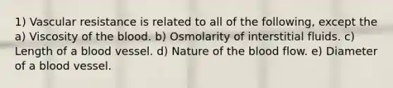 1) Vascular resistance is related to all of the following, except the a) Viscosity of the blood. b) Osmolarity of interstitial fluids. c) Length of a blood vessel. d) Nature of the blood flow. e) Diameter of a blood vessel.