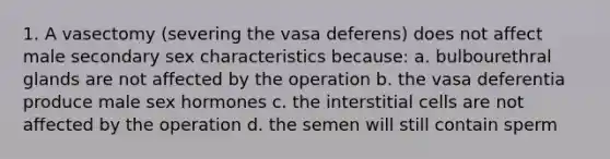 1. A vasectomy (severing the vasa deferens) does not affect male secondary sex characteristics because: a. bulbourethral glands are not affected by the operation b. the vasa deferentia produce male sex hormones c. the interstitial cells are not affected by the operation d. the semen will still contain sperm