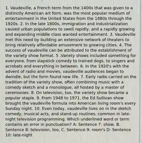 1. Vaudeville, a French term from the 1400s that was given to a distinctly American art form, was the most popular medium of entertainment in the United States from the 1880s through the 1920s. 2. In the late 1800s, immigration and industrialization caused urban populations to swell rapidly, and a rapidly growing and expanding middle class wanted entertainment. 3. Vaudeville met this need by building an extensive network of theaters to bring relatively affordable amusement to growing cities. 4. The success of vaudeville can be attributed to the establishment of the variety show format. 5 .Variety shows included something for everyone, from slapstick comedy to trained dogs, to singers and acrobats and everything in between. 6. In the 1920's with the advent of radio and movies, vaudeville audiences began to dwindle, but the form found new life. 7. Early radio carried on the tradition of the variety show, often combining music with a comedy sketch and a monologue, all hosted by a master of ceremonies. 8. On television, too, the variety show became a popular staple. 9. From 1948 to 1971, the Ed Sullivan show brought the vaudeville formula into American living room's every Sunday night. 10. Even today, vaudeville lives on in the sketch comedy, musical acts, and stand-up routines, common in late-night television programming. Which underlined word or term contains an error in punctuation? A: Sentence 7: show, B. Sentence 8: television, too, C. Sentence 9: room's D: Sentence 10: late-night