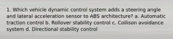 1. Which vehicle dynamic control system adds a steering angle and lateral acceleration sensor to ABS architecture? a. Automatic traction control b. Rollover stability control c. Collison avoidance system d. Directional stability control