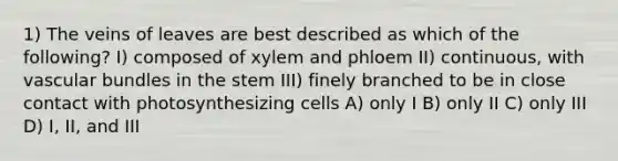 1) The veins of leaves are best described as which of the following? I) composed of xylem and phloem II) continuous, with vascular bundles in the stem III) finely branched to be in close contact with photosynthesizing cells A) only I B) only II C) only III D) I, II, and III