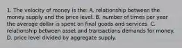 1. The velocity of money is the: A. relationship between the money supply and the price level. B. number of times per year the average dollar is spent on final goods and services. C. relationship between asset and transactions demands for money. D. price level divided by aggregate supply.