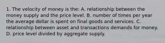 1. The velocity of money is the: A. relationship between the money supply and the price level. B. number of times per year the average dollar is spent on final goods and services. C. relationship between asset and transactions demands for money. D. price level divided by aggregate supply.