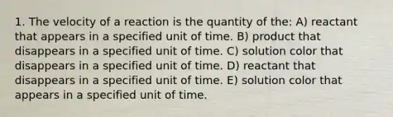 1. The velocity of a reaction is the quantity of the: A) reactant that appears in a specified unit of time. B) product that disappears in a specified unit of time. C) solution color that disappears in a specified unit of time. D) reactant that disappears in a specified unit of time. E) solution color that appears in a specified unit of time.