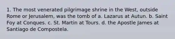 1. The most venerated pilgrimage shrine in the West, outside Rome or Jerusalem, was the tomb of a. Lazarus at Autun. b. Saint Foy at Conques. c. St. Martin at Tours. d. the Apostle James at Santiago de Compostela.